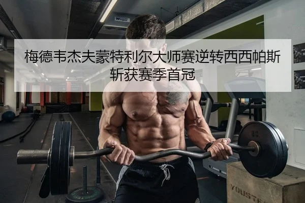 梅德韦杰夫蒙特利尔大师赛逆转西西帕斯斩获赛季首冠
